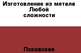 Изготовление из метала!Любой сложности!!! - Псковская обл., Псков г. Строительство и ремонт » Другое   